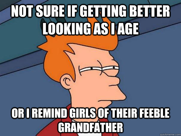 Not sure if getting better looking as I age or i remind girls of their feeble grandfather  Futurama Fry