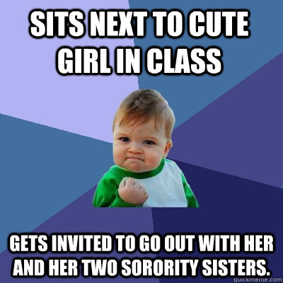 sits next to cute girl in class Gets invited to go out with her and her two sorority sisters. - sits next to cute girl in class Gets invited to go out with her and her two sorority sisters.  Success Kid