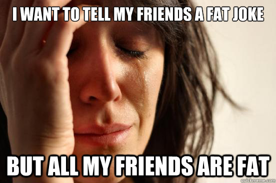 I want to tell my friends a fat joke But all my friends are fat  First World Problems