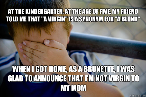 At the kindergarten, at the age of five, my friend told me that ''a virgin'' is a synonym for ''a blond'' When i got home, as a brunette, i was glad to announce that i'm not virgin to my mom  Confession kid