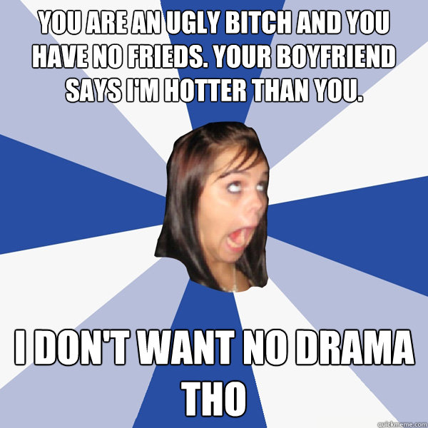 You are an ugly bitch and you have no frieds. Your boyfriend says i'm hotter than you. i don't want no drama tho  Annoying Facebook Girl