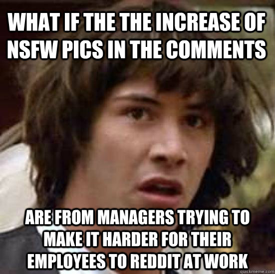 What if the the increase of nsfw pics in the comments are from managers trying to make it harder for their employees to reddit at work  conspiracy keanu