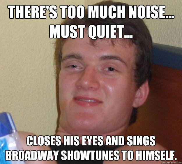 there's too much noise... must quiet... closes his eyes and sings broadway showtunes to himself.  10 Guy