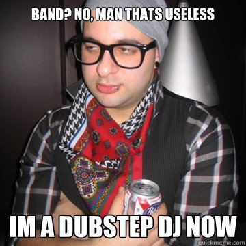 Band? no, man thats useless im a dubstep dj now  Oblivious Hipster