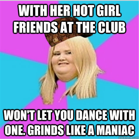 with her hot girl friends at the club won't let you dance with one. grinds like a maniac  scumbag fat girl