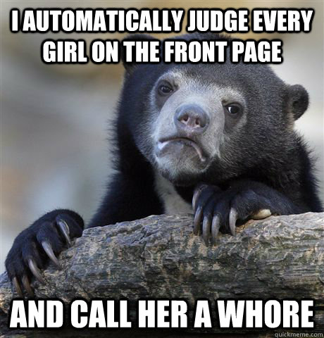 I automatically judge every girl on the front page And call her a whore  Confession Bear