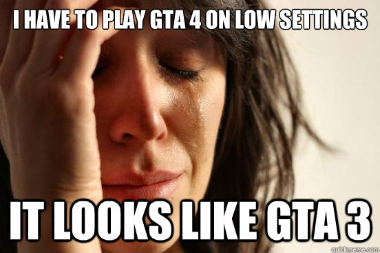 i have to play gta 4 on low settings it looks like gta 3  First World Problems