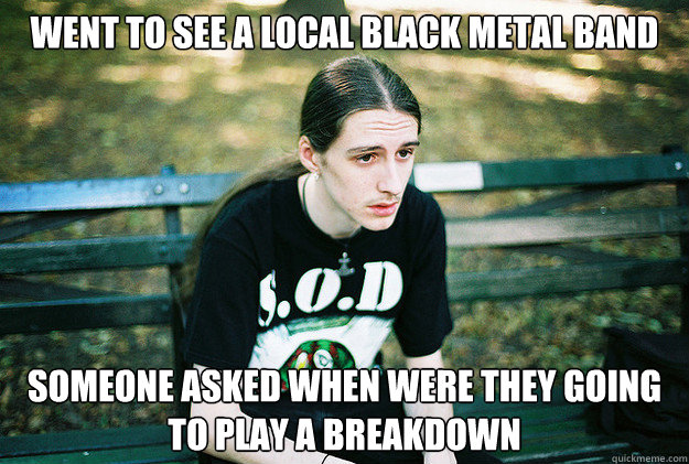 Went to see a local black metal band someone asked when were they going to play a breakdown  First World Metal Problems