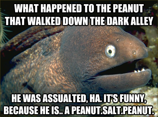 what happened to the peanut that walked down the dark alley He was assualted, HA. it's funny, because he is.. a peanut.salt.peanut.  Bad Joke Eel