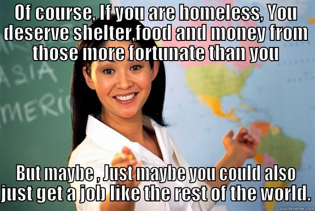 OF COURSE, IF YOU ARE HOMELESS, YOU DESERVE SHELTER,FOOD AND MONEY FROM THOSE MORE FORTUNATE THAN YOU BUT MAYBE , JUST MAYBE YOU COULD ALSO JUST GET A JOB LIKE THE REST OF THE WORLD. Unhelpful High School Teacher