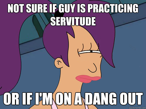 Not sure if guy is practicing servitude or if i'm on a dang out  Leela Futurama