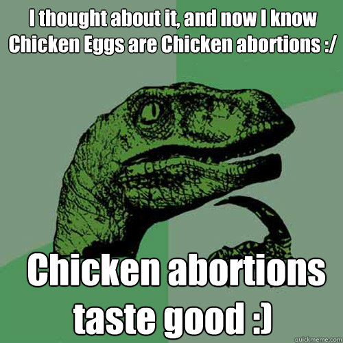 I thought about it, and now I know Chicken Eggs are Chicken abortions :/  Chicken abortions taste good :) - I thought about it, and now I know Chicken Eggs are Chicken abortions :/  Chicken abortions taste good :)  Philosoraptor