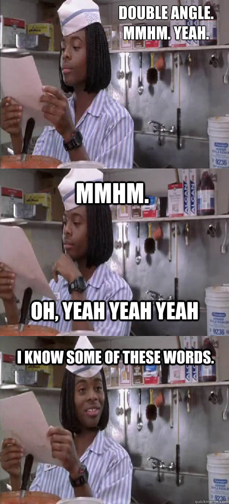 Double Angle. 
mmhm. yeah. mmhm.  I know some of these words. oh, yeah yeah yeah  Oblivious Good Burger