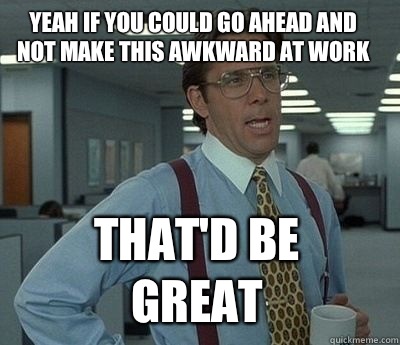 Yeah if you could go ahead and not make this awkward at work That'd be great - Yeah if you could go ahead and not make this awkward at work That'd be great  Bill Lumbergh