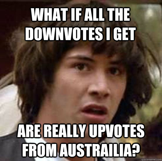 What if all the downvotes i get are really upvotes from austrailia?  conspiracy keanu