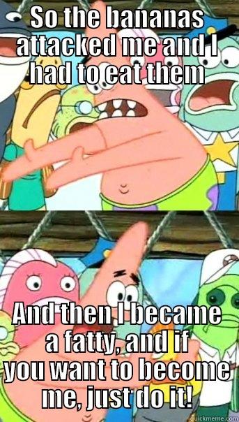 SO THE BANANAS ATTACKED ME AND I HAD TO EAT THEM AND THEN I BECAME A FATTY, AND IF YOU WANT TO BECOME ME, JUST DO IT! Push it somewhere else Patrick