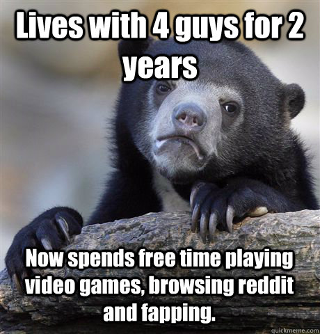 Lives with 4 guys for 2 years Now spends free time playing video games, browsing reddit and fapping. - Lives with 4 guys for 2 years Now spends free time playing video games, browsing reddit and fapping.  Confession Bear