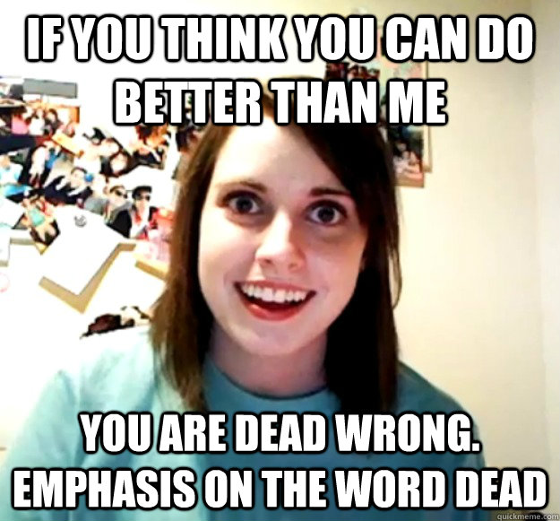 if you think you can do better than me you are dead wrong. emphasis on the word dead - if you think you can do better than me you are dead wrong. emphasis on the word dead  Overly Attached Girlfriend