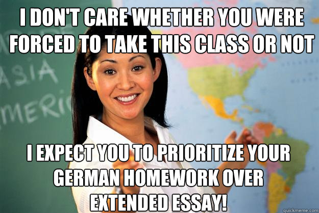 I don't care whether you were forced to take this class or not I expect you to prioritize your German homework over Extended Essay! - I don't care whether you were forced to take this class or not I expect you to prioritize your German homework over Extended Essay!  Unhelpful High School Teacher