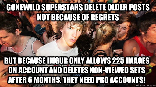 Gonewild superstars delete older posts not because of regrets but because imgur only allows 225 images on account and deletes non-viewed sets after 6 months. They need pro accounts!  Sudden Clarity Clarence