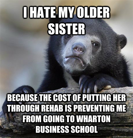 I hate my older sister because the cost of putting her through rehab is preventing me from going to Wharton Business School  Confession Bear