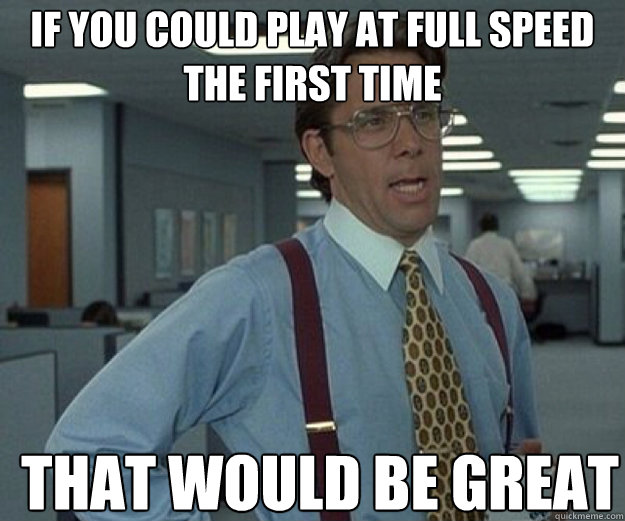 If you could play at full speed the first time THAT WOULD BE GREAT  that would be great