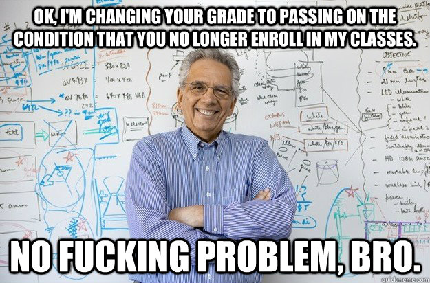 OK, I'm changing your grade to passing on the condition that you no longer enroll in my classes. NO FUCKING PROBLEM, BRO.  Engineering Professor