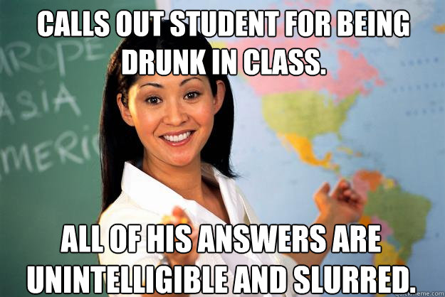 Calls out student for being drunk in class. All of his answers are unintelligible and slurred.  - Calls out student for being drunk in class. All of his answers are unintelligible and slurred.   Unhelpful High School Teacher