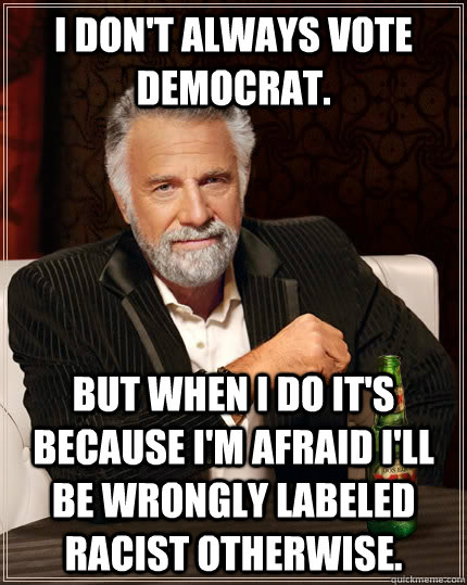 I don't always vote democrat. but when I do it's because I'm afraid I'll be wrongly labeled racist otherwise.  The Most Interesting Man In The World