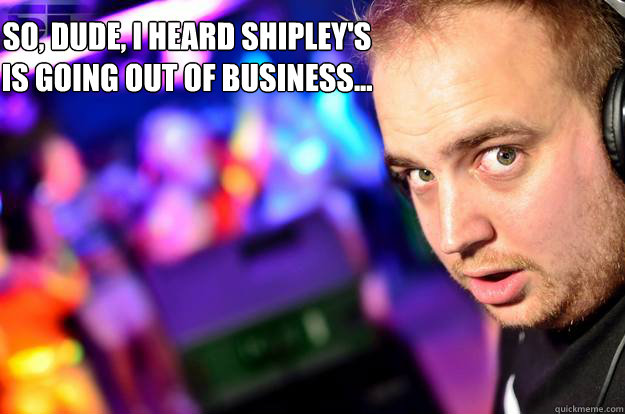 So, dude, I heard Shipley's is going out of business... - So, dude, I heard Shipley's is going out of business...  Misc