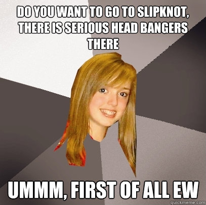 do you want to go to slipknot, there is serious head bangers there ummm, first of all EW - do you want to go to slipknot, there is serious head bangers there ummm, first of all EW  Musically Oblivious 8th Grader