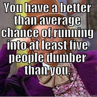 YOU HAVE A BETTER THAN AVERAGE CHANCE OF RUNNING INTO AT LEAST FIVE PEOPLE DUMBER THAN YOU.  Condescending Wonka