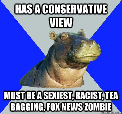 HAS A CONSERVATIVE VIEW MUST BE A SEXIEST, RACIST, TEA BAGGING, FOX NEWS ZOMBIE  Skeptical Hippo