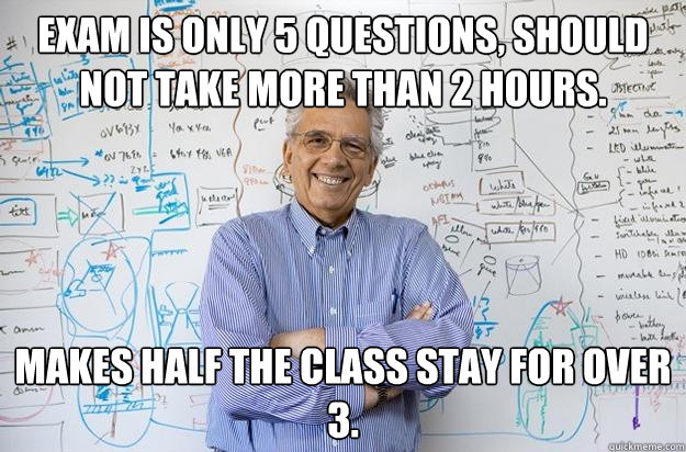 Exam is only 5 questions, should not take more than 2 hours. MAKES HALF THE CLASS STAY FOR OVER 3.  Engineering Professor