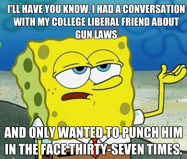 I'll have you know, i had a conversation with my college liberal friend about gun laws and only wanted to punch him in the face thirty-seven times. - I'll have you know, i had a conversation with my college liberal friend about gun laws and only wanted to punch him in the face thirty-seven times.  How tough am I