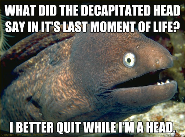 What did the decapitated head say in it's last moment of life? I better quit while I'm a head.  Bad Joke Eel