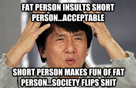 Fat person insults short person...acceptable Short person makes fun of fat person...society flips shit  EPIC JACKIE CHAN