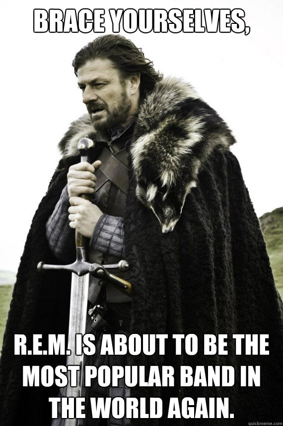 Brace yourselves, R.E.M. is about to be the most popular band in the World again.   Brace yourself