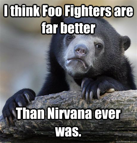 I think Foo Fighters are far better Than Nirvana ever was.  Confession Bear