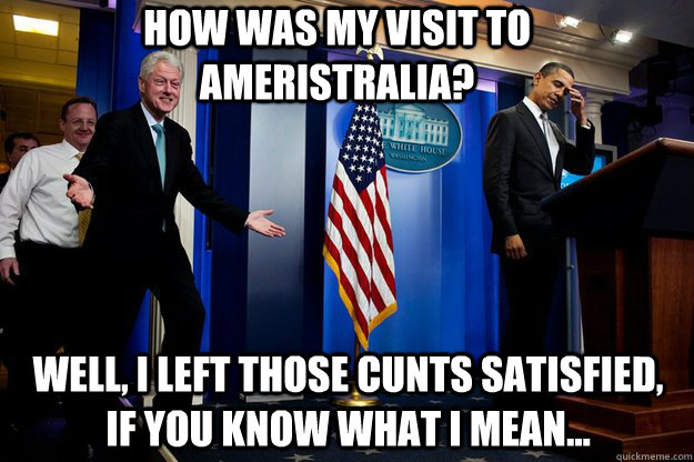 How was my visit to Ameristralia? well, I left those cunts satisfied, if you know what i mean...  Inappropriate Timing Bill Clinton