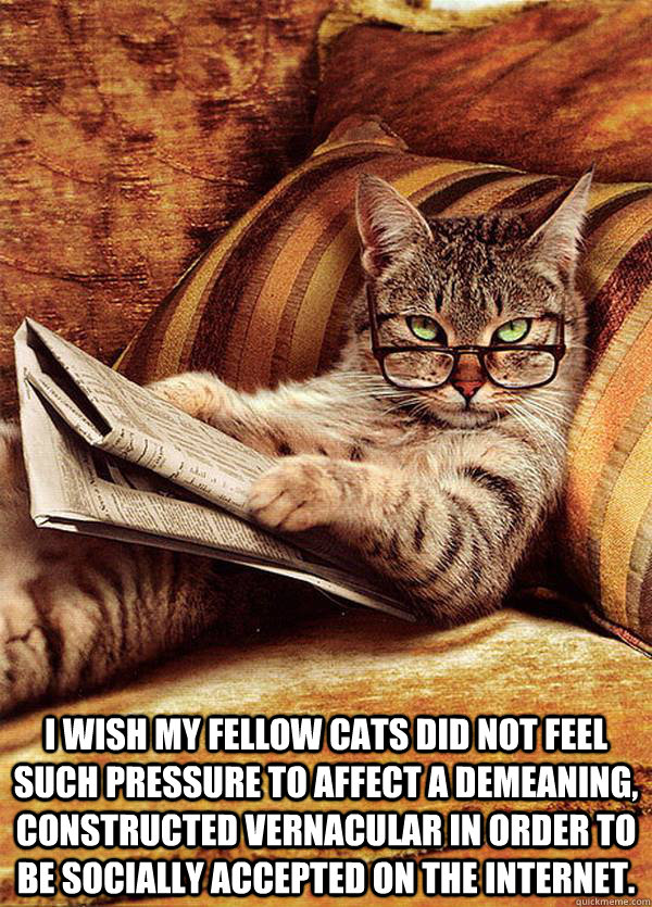   I wish my fellow cats did not feel such pressure to affect a demeaning, constructed vernacular in order to be socially accepted on the Internet. -   I wish my fellow cats did not feel such pressure to affect a demeaning, constructed vernacular in order to be socially accepted on the Internet.  Snooty Cat