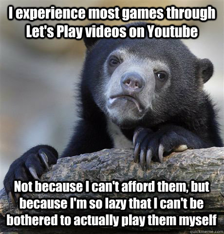 I experience most games through Let's Play videos on Youtube Not because I can't afford them, but because I'm so lazy that I can't be bothered to actually play them myself - I experience most games through Let's Play videos on Youtube Not because I can't afford them, but because I'm so lazy that I can't be bothered to actually play them myself  Confession Bear