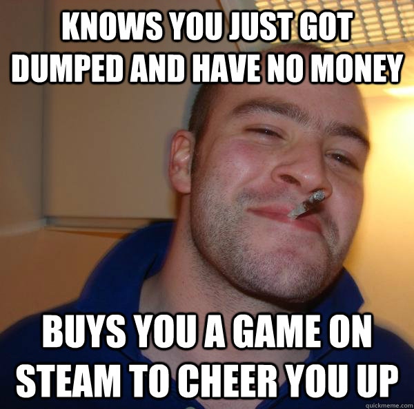 Knows you just got dumped and have no money Buys you a game on steam to cheer you up - Knows you just got dumped and have no money Buys you a game on steam to cheer you up  Misc