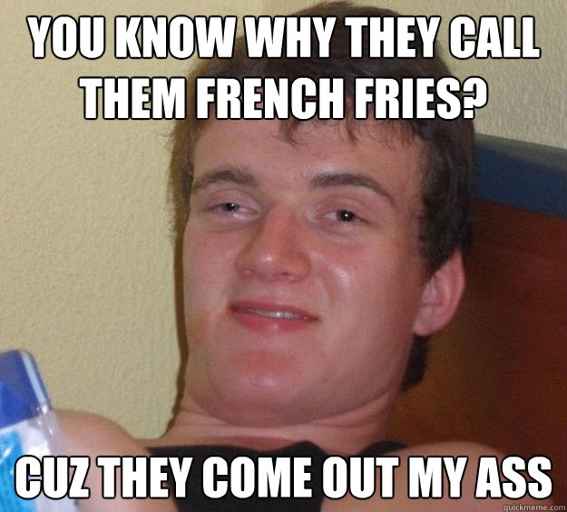 You know why they call them french fries? cuz they come out my ass  10 Guy