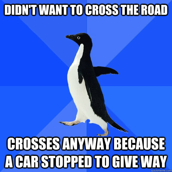 didn't want to cross the road crosses anyway because a car stopped to give way  Socially Awkward Penguin