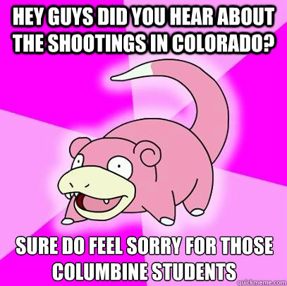 Hey guys did you hear about the shootings in colorado? Sure do feel sorry for those columbine students  Slowpoke