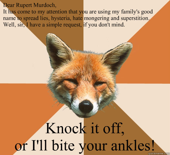 Dear Rupert Murdoch,
It has come to my attention that you are using my family's good name to spread lies, hysteria, hate mongering and superstition.
Well, sir, I have a simple request, if you don't mind.

 Knock it off,
or I'll bite your ankles!  Condescending Fox