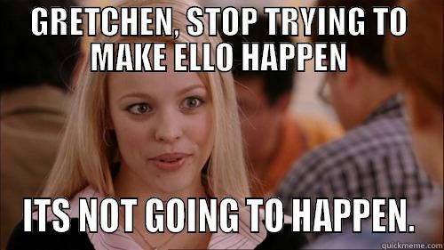 GRETCHEN, STOP TRYING TO MAKE ELLO HAPPEN ITS NOT GOING TO HAPPEN. regina george