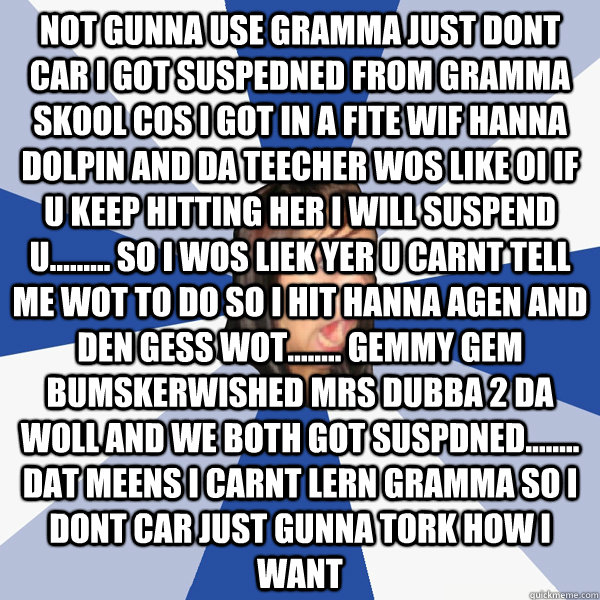 not gunna use gramma just dont car i got suspedned from gramma skool cos i got in a fite wif hanna dolpin and da teecher wos like OI IF U KEEP HITTING HER I WILL SUSPEND U......... so i wos liek YER U CARNT TELL ME WOT TO DO so i hit hanna agen and den GE  Annoying Facebook Girl