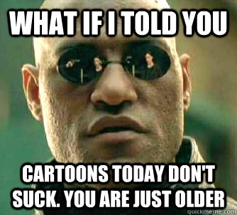 What if I told you Cartoons today don't suck. You are just older  What if I told you